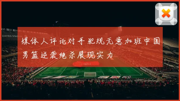 媒体人评论对手犯规无意加班中国男篮逆袭绝杀展现实力
