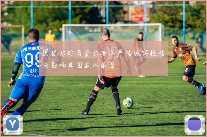 图赫尔对马奎尔要求严格诚实性格或影响其国家队前景