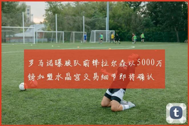 罗马诺曝狼队前锋拉尔森以5000万镑加盟水晶宫交易细节即将确认