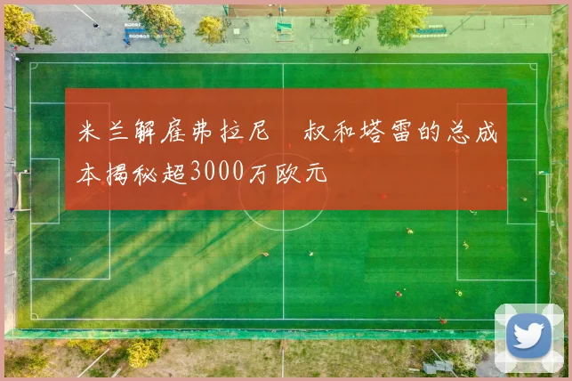 米兰解雇弗拉尼囧叔和塔雷的总成本揭秘超3000万欧元