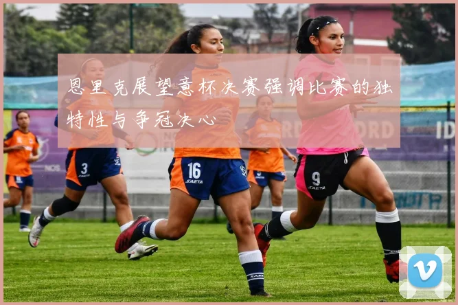 恩里克展望意杯决赛强调比赛的独特性与争冠决心