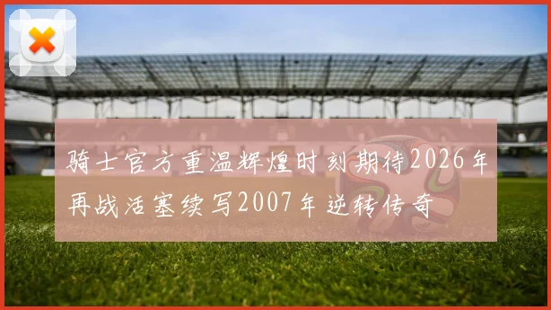 骑士官方重温辉煌时刻期待2026年再战活塞续写2007年逆转传奇