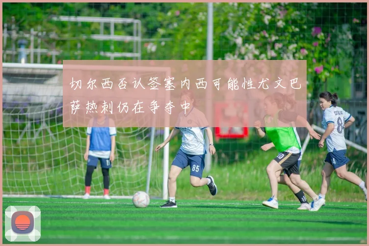切尔西否认签塞内西可能性尤文巴萨热刺仍在争夺中