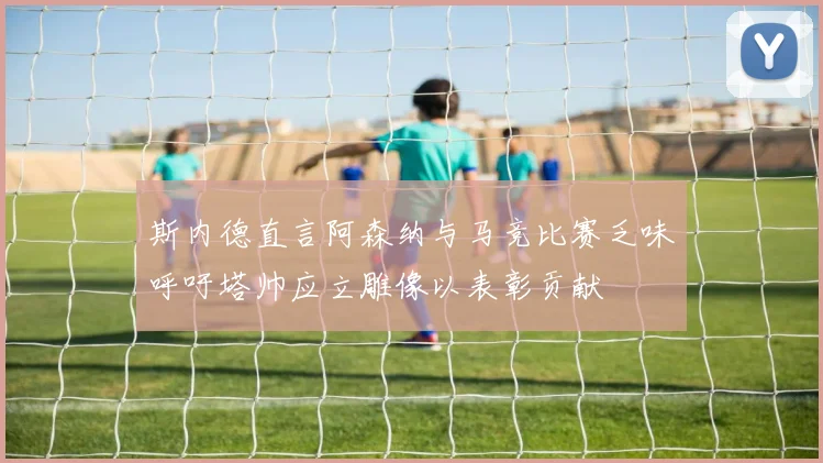 斯内德直言阿森纳与马竞比赛乏味呼吁塔帅应立雕像以表彰贡献