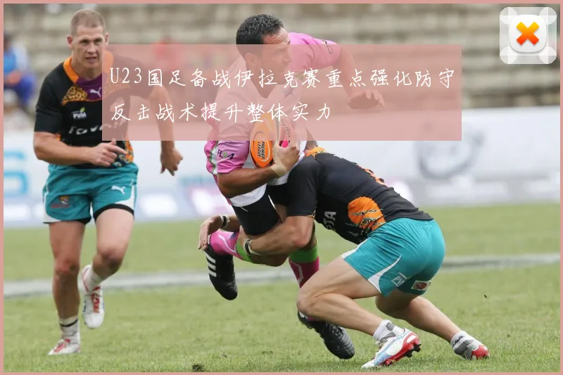 U23国足备战伊拉克赛重点强化防守反击战术提升整体实力