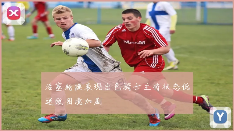 活塞轮换表现出色骑士主将状态低迷致困境加剧