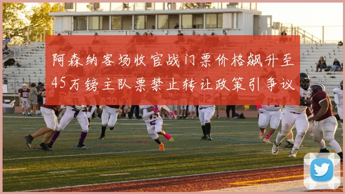 阿森纳客场收官战门票价格飙升至45万镑主队票禁止转让政策引争议