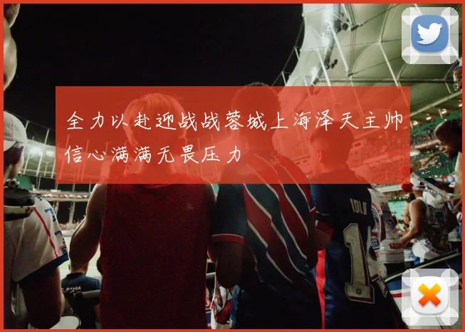 全力以赴迎战战蓉城上海泽天主帅信心满满无畏压力