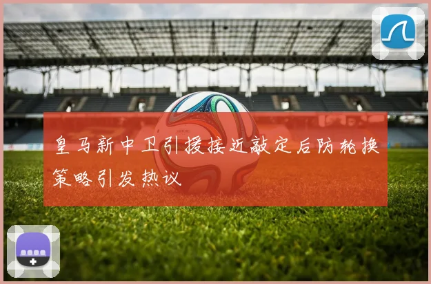 皇马新中卫引援接近敲定后防轮换策略引发热议