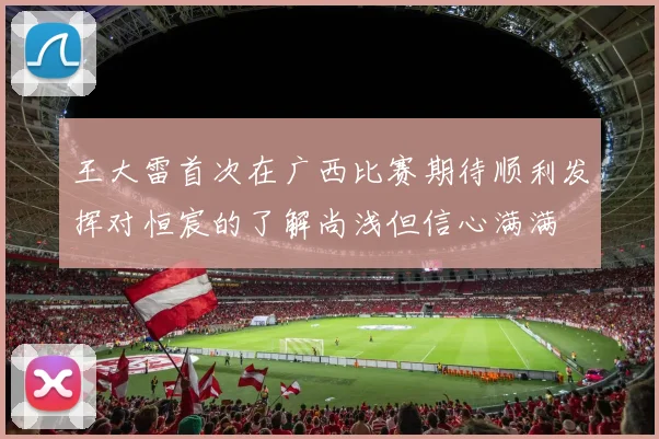 王大雷首次在广西比赛期待顺利发挥对恒宸的了解尚浅但信心满满